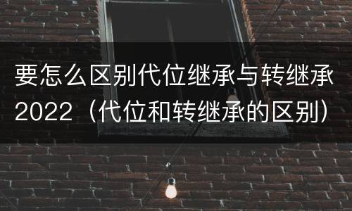 要怎么区别代位继承与转继承2022（代位和转继承的区别）