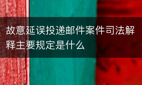 故意延误投递邮件案件司法解释主要规定是什么