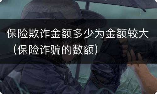 保险欺诈金额多少为金额较大（保险诈骗的数额）