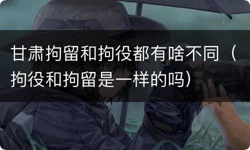 甘肃拘留和拘役都有啥不同（拘役和拘留是一样的吗）