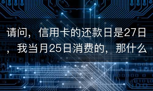 请问，信用卡的还款日是27日，我当月25日消费的，那什么时候还款？是下月的27日