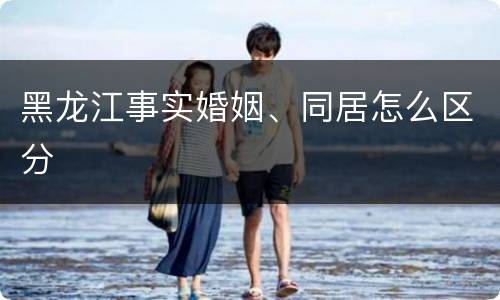 黑龙江事实婚姻、同居怎么区分