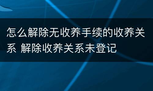 怎么解除无收养手续的收养关系 解除收养关系未登记