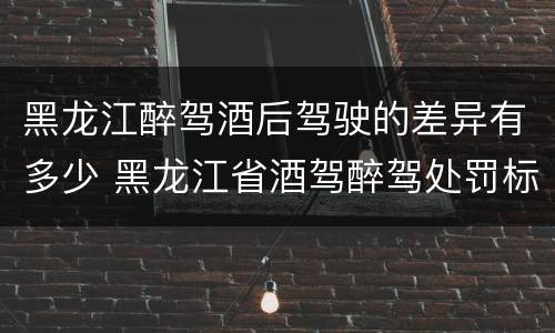 黑龙江醉驾酒后驾驶的差异有多少 黑龙江省酒驾醉驾处罚标准