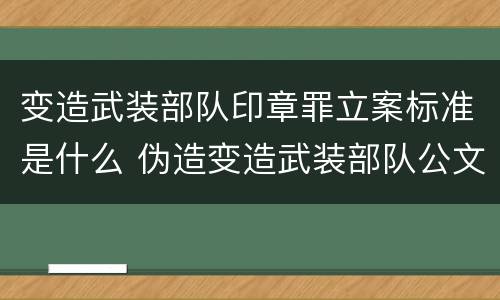 变造武装部队印章罪立案标准是什么 伪造变造武装部队公文证件印章案例