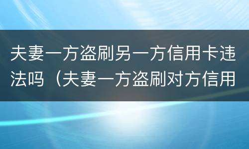 夫妻一方盗刷另一方信用卡违法吗（夫妻一方盗刷对方信用卡,未用于夫妻共同生活）