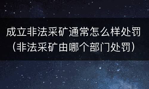 成立非法采矿通常怎么样处罚（非法采矿由哪个部门处罚）