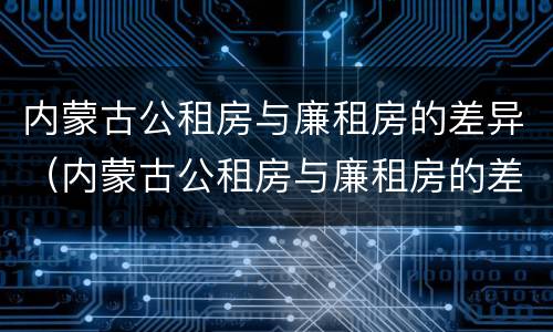 内蒙古公租房与廉租房的差异（内蒙古公租房与廉租房的差异是什么）