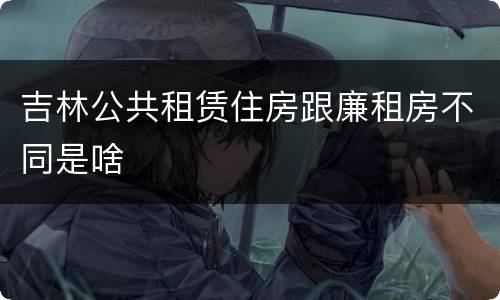 吉林公共租赁住房跟廉租房不同是啥