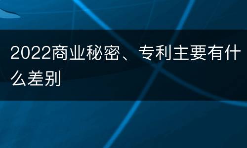 2022商业秘密、专利主要有什么差别