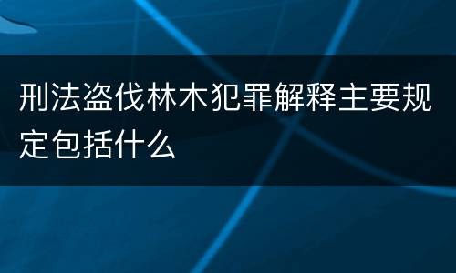 刑法盗伐林木犯罪解释主要规定包括什么