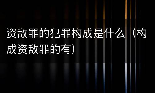 资敌罪的犯罪构成是什么（构成资敌罪的有）