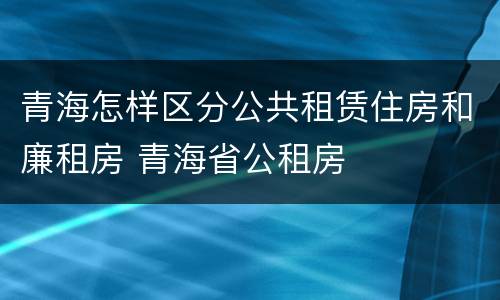 青海怎样区分公共租赁住房和廉租房 青海省公租房