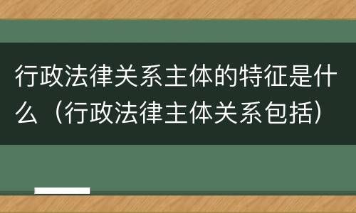 行政法律关系主体的特征是什么（行政法律主体关系包括）