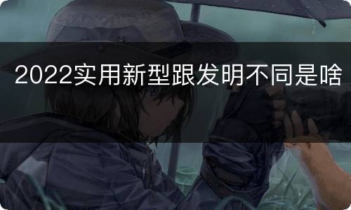 2022实用新型跟发明不同是啥