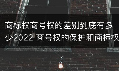 商标权商号权的差别到底有多少2022 商号权的保护和商标权的保护一样是全国性范围的