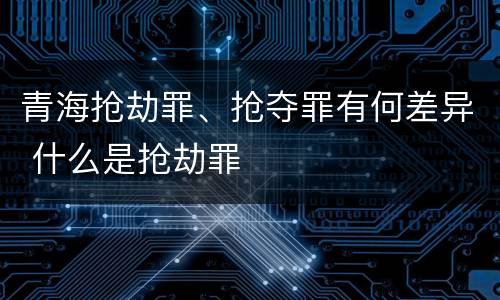 青海抢劫罪、抢夺罪有何差异 什么是抢劫罪