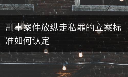 刑事案件放纵走私罪的立案标准如何认定