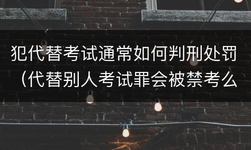 犯代替考试通常如何判刑处罚（代替别人考试罪会被禁考么）