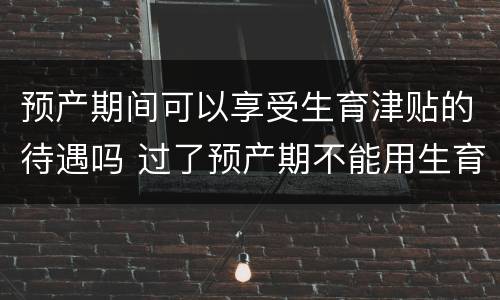 预产期间可以享受生育津贴的待遇吗 过了预产期不能用生育保险吗