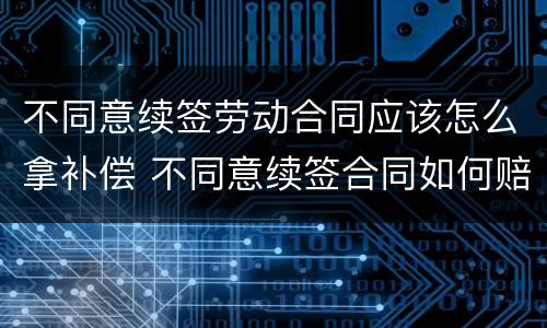 不同意续签劳动合同应该怎么拿补偿 不同意续签合同如何赔偿