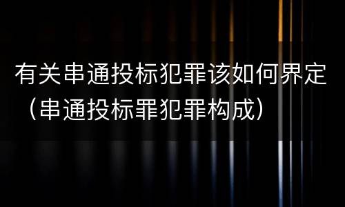 有关串通投标犯罪该如何界定（串通投标罪犯罪构成）