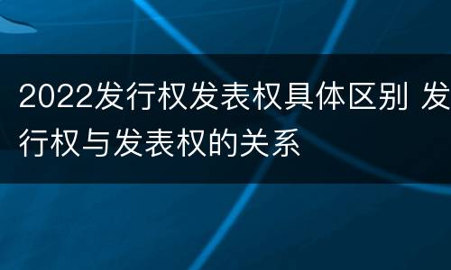 2022发行权发表权具体区别 发行权与发表权的关系