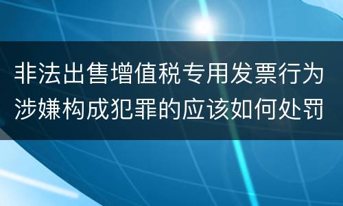 非法出售增值税专用发票行为涉嫌构成犯罪的应该如何处罚
