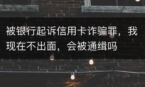 被银行起诉信用卡诈骗罪，我现在不出面，会被通缉吗