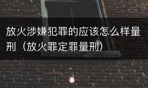 放火涉嫌犯罪的应该怎么样量刑（放火罪定罪量刑）