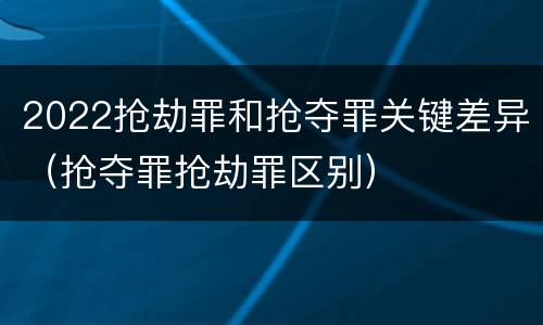 2022抢劫罪和抢夺罪关键差异（抢夺罪抢劫罪区别）