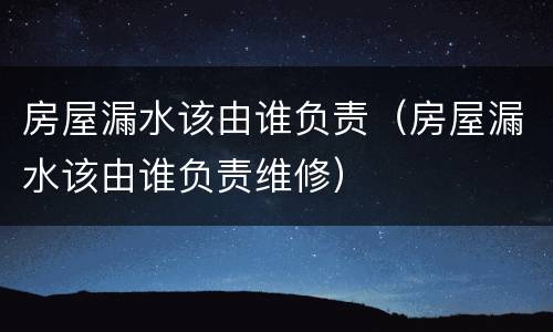 房屋漏水该由谁负责（房屋漏水该由谁负责维修）