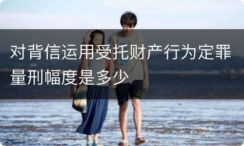 对背信运用受托财产行为定罪量刑幅度是多少
