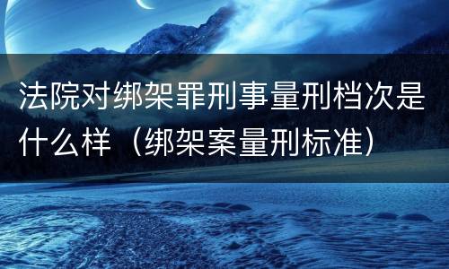 法院对绑架罪刑事量刑档次是什么样（绑架案量刑标准）