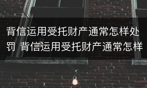 背信运用受托财产通常怎样处罚 背信运用受托财产通常怎样处罚他人