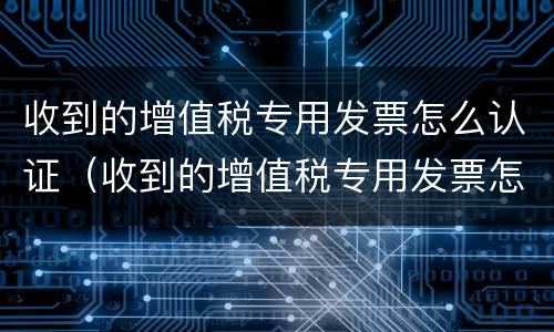 收到的增值税专用发票怎么认证（收到的增值税专用发票怎么认证不了）