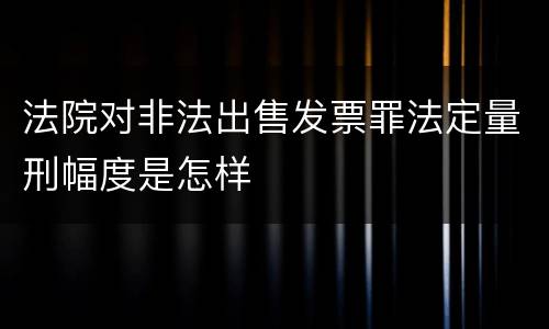 法院对非法出售发票罪法定量刑幅度是怎样