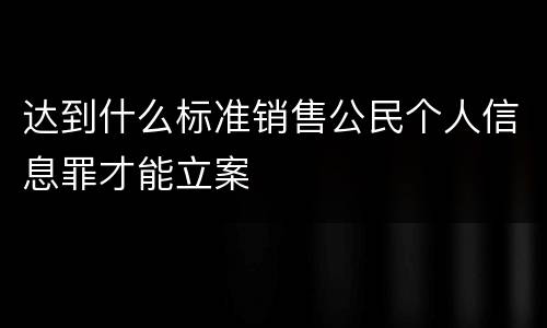 达到什么标准销售公民个人信息罪才能立案
