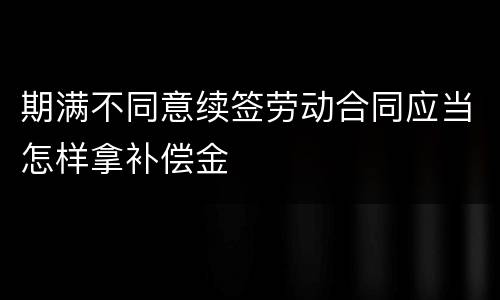 期满不同意续签劳动合同应当怎样拿补偿金