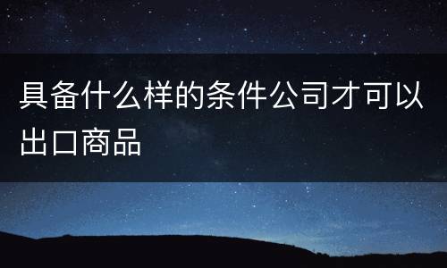 具备什么样的条件公司才可以出口商品