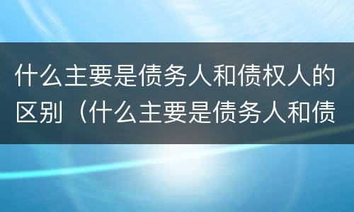 什么主要是债务人和债权人的区别（什么主要是债务人和债权人的区别和联系）