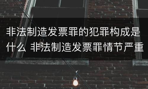 非法制造发票罪的犯罪构成是什么 非法制造发票罪情节严重的