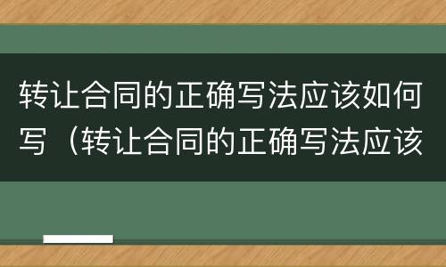 转让合同的正确写法应该如何写（转让合同的正确写法应该如何写才正确）