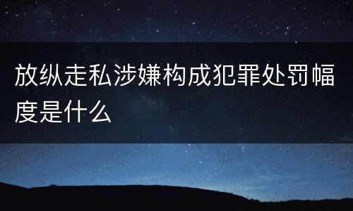 放纵走私涉嫌构成犯罪处罚幅度是什么