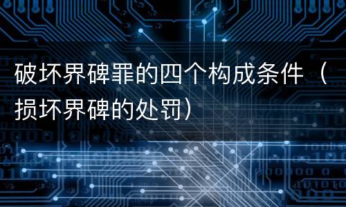 破坏界碑罪的四个构成条件（损坏界碑的处罚）
