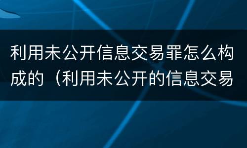 利用未公开信息交易罪怎么构成的（利用未公开的信息交易罪标准）