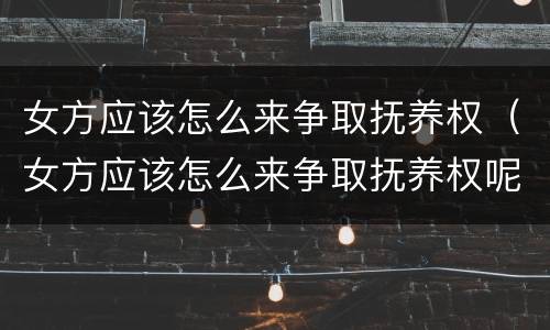 女方应该怎么来争取抚养权（女方应该怎么来争取抚养权呢）
