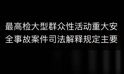 最高检大型群众性活动重大安全事故案件司法解释规定主要内容包括什么