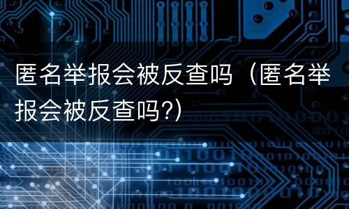 匿名举报会被反查吗（匿名举报会被反查吗?）