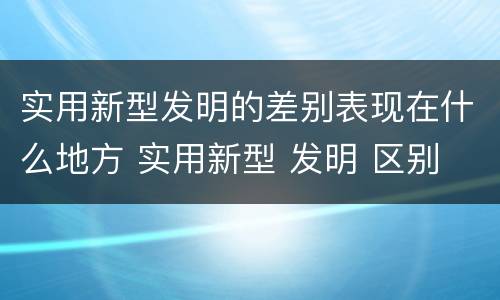 实用新型发明的差别表现在什么地方 实用新型 发明 区别